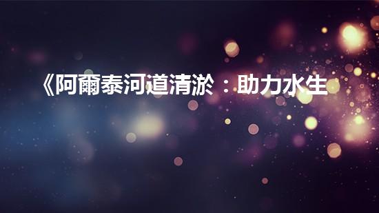《阿爾泰河道清淤：助力水生態(tài)修復(fù)，促進(jìn)生物多樣性保護(hù)》